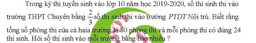 Trong kỳ thi tuyên sinh vào lớp 10 năm học 2019-2020, số thí sinh thi vào 
trường THPT Chuyên bằng  2/3  số thi sinh thi vào trường PTDT Nội trú. Biết rằng 
tổng số phòng thi của cả haia trường là 80 phòng thi và mỗi phòng thi có đúng 24
thí sinh. Hồi số thí sinh vào mỗi trường bằng bao nhiều ?