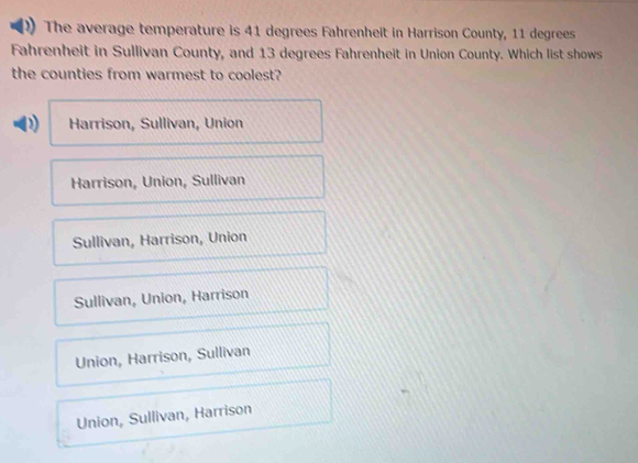 The average temperature is 41 degrees Fahrenheit in Harrison County, 11 degrees
Fahrenheit in Sullivan County, and 13 degrees Fahrenheit in Union County. Which list shows
the counties from warmest to coolest?
D Harrison, Sullivan, Union
Harrison, Union, Sullivan
Sullivan, Harrison, Union
Sullivan, Union, Harrison
Union, Harrison, Sullivan
Union, Sullivan, Harrison