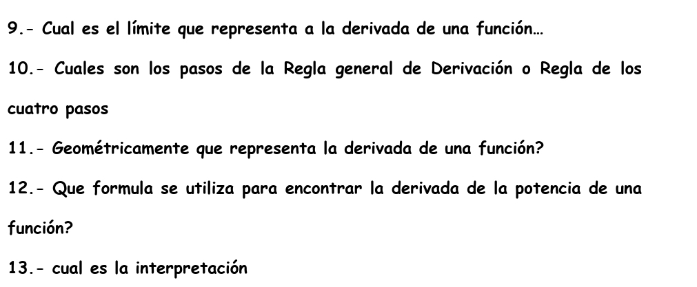 9.- Cual es el límite que representa a la derivada de una función... 
10.- Cuales son los pasos de la Regla general de Derivación o Regla de los 
cuatro pasos 
11.- Geométricamente que representa la derivada de una función? 
12.- Que formula se utiliza para encontrar la derivada de la potencia de una 
función? 
13.- cual es la interpretación