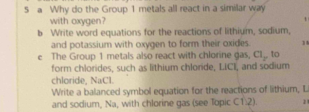 a Why do the Group 1 metals all react in a similar way 
with oxygen? 1 
b Write word equations for the reactions of lithium, sodium, 
and potassium with oxygen to form their oxides. 3 
c The Group 1 metals also react with chlorine gas, Cl_2 , to 
form chlorides, such as lithium chloride, LiCI, and sodium 
chloride, NaCl. 
Write a balanced symbol equation for the reactions of lithium, L 
and sodium, Na, with chlorine gas (see Topic (1.2). 11