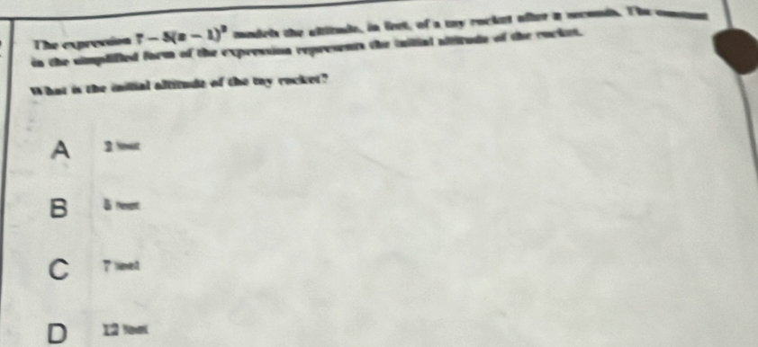 The expression r-5(z-1)^2 madels the altitule, in leet, of a mny rocket ofter a seconds. The comm
in the simplified form of the expression represents the iailial aititude of the rucket.
What is the inilial altitude of the tay rocket?
A 2 Not
B l resent
C 7 leed
D 12 toạ