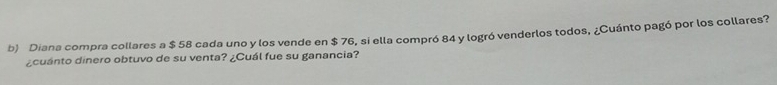 Diana compra collares a $ 58 cada uno y los vende en $ 76, si ella compró 84 y logró venderlos todos, ¿Cuánto pagó por los collares? 
¿cuánto dinero obtuvo de su venta? ¿Cuál fue su ganancia?