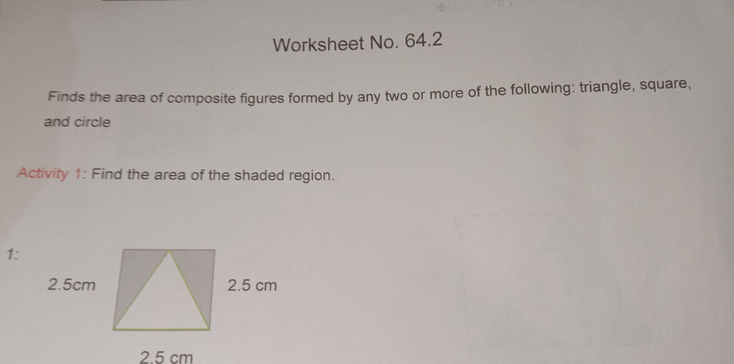 Worksheet No. 64.2 
Finds the area of composite figures formed by any two or more of the following: triangle, square, 
and circle 
Activity 1: Find the area of the shaded region. 
1: