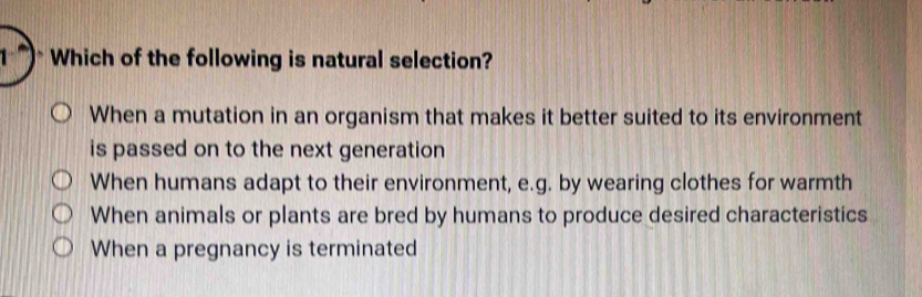 1 ) Which of the following is natural selection?
When a mutation in an organism that makes it better suited to its environment
is passed on to the next generation
When humans adapt to their environment, e.g. by wearing clothes for warmth
When animals or plants are bred by humans to produce desired characteristics
When a pregnancy is terminated