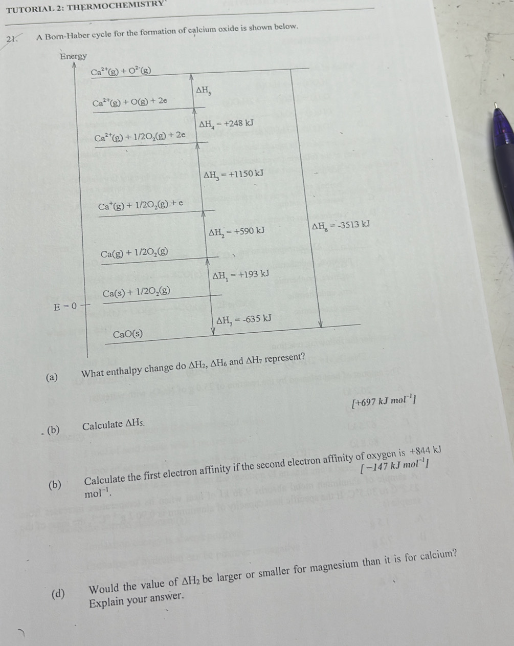 TUTORIAL 2: THERMOCHEMISTRY
21. A Born-Haber cycle for the formation of calcium oxide is shown below.
(a) What enthalpy change do
[+697kJmol^(-1)]. (b) Calculate △ H_5.
[-147kJmol^(-1)]
(b) Calculate the first electron affinity if the second electron affinity of oxygen is +844kJ
mol^(-1).
(d) Would the value of △ H_2 be larger or smaller for magnesium than it is for calcium?
Explain your answer.