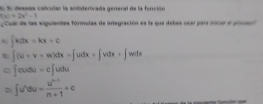 Si deseas calcular la antiderivada general de la función
f(x)=2x^3-1
Cual de las siguientes fórmulas de integración es la que debes usaí para vimal e gue md
A) ∈t kdx=kx+c
B) ∈t (u+v+w)dx=∈t udx+∈t vdx+∈t wdx
G) ∈t cudu=c∈t udu
D1 ∈t u^ndu= (u^(n-1))/n+1 +c