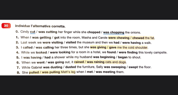 Individua l'alternativa corretta. 
0. Cindy cut / was cutting her finger while she chopped / was chopping the onions. 
1. When I was getting / got into the room, Masha and Carole were chewing / chewed the fat. 
2. Last week we were visiting / visited the museum and then we had / were having a walk. 
3. I called / was calling her three times, but she was giving / gave me the cold shoulder. 
4. While we looked / were looking for a room in a hotel, we found / were finding this lovely campsite. 
5. I was having / had a shower while my husband was beginning / began to shout. 
6. When we went / was going out, it rained / was raining cats and dogs. 
7. While Gabriel was dusting / dusted the furniture, Sally was sweeping / swept the floor. 
8. She pulled / was pulling Matt's leg when I met / was meeting them.