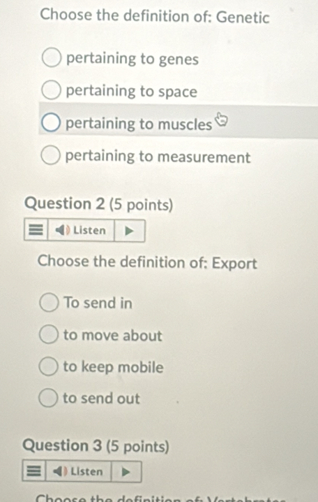 Choose the definition of: Genetic
pertaining to genes
pertaining to space
pertaining to muscles
pertaining to measurement
Question 2 (5 points)
Listen
Choose the definition of: Export
To send in
to move about
to keep mobile
to send out
Question 3 (5 points)
Listen