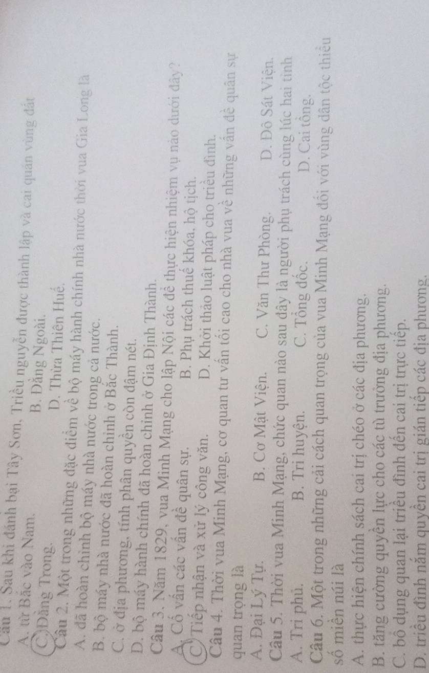Cầu 1. Sau khi đánh bại Tây Sơn, Triều nguyễn được thành lập và cai quán vùng đất
A. từ Bắc vào Nam. B. Đằng Ngoài.
C)Đằng Trong. D. Thừa Thiên Huế.
Câu 2. Một trong những đặc điểm về bộ máy hành chính nhà nước thời vua Gia Long là
A. đã hoàn chinh bộ máy nhà nước trong cả nước.
B. bộ máy nhà nước đã hoàn chinh ở Bắc Thành.
C. ở địa phương, tính phân quyền còn đậm nét.
D. bộ máy hành chính đã hoàn chỉnh ở Gia Định Thành.
Câu 3. Năm 1829, vua Minh Mạng cho lập Nội các đề thực hiện nhiệm vụ nào dưới đây?
A. Cố vấn các vấn đề quân sự. B. Phụ trách thuế khóa, hộ tịch.
C Tiếp nhận và xử lý công văn. D. Khởi thảo luật pháp cho triều đình.
Câu 4. Thời vua Minh Mạng, cơ quan tư vấn tối cao cho nhà vua về những vấn đề quân sự
quan trọng là
A. Đại Lý Tự. B. Cơ Mật Viện. C. Văn Thư Phòng. D. Đô Sát Viện.
Câu 5. Thời vua Minh Mạng, chức quan nào sau đây là người phụ trách cùng lúc hai tinh
A. Tri phủ. B. Tri huyện. C. Tổng đốc. D. Cai tông.
Câu 6. Một trong những cải cách quan trọng của vua Minh Mạng đối với vùng dân tộc thiếu
số miền núi là
A. thực hiện chính sách cai trị chéo ở các địa phương.
B. tăng cường quyên lực cho các tù trưởng địa phương.
C. bố dụng quan lại triều đình đến cai trị trực tiếp.
D. triều đình năm quyền cai trị gián tiếp các địa phương.