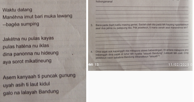 hubunganana! 
_ 
Waktu datang 
_ 
Manéhna imut bari muka lawang_ 
_ 
_ 
--bagéa sumping 3. Baca pada (bait) katilu masing gemet. Saolah-olah éta pada téh hayang ngajelaskeun 
asal dua jalma nu patepung téa. Pék jelaskeun, ti mana cenah asal maranéhna téh? 
_ 
Jakétna nu pulas kayas_ 
_ 
pulas haténa nu iklas 
_ 
_ 
dina panonna nu hideung 4. Dina sajak sok kapanggih réa métapora atawa babandingan. Di antara métapora anu 
kapanggih dina sajak di luhur téh nyaéta ''lalayah Bandung'. Lalayah téh coét. Cing 
aya sorot mikatineung jelaskeun naon sababna Bandung diibaratkeun "lalayah"? 
_ 
MI 13_ 11/02/2025 0 
Asem kanyaah ti puncak gunung 
uyah asih ti laut kidul 
galo na lalayah Bandung