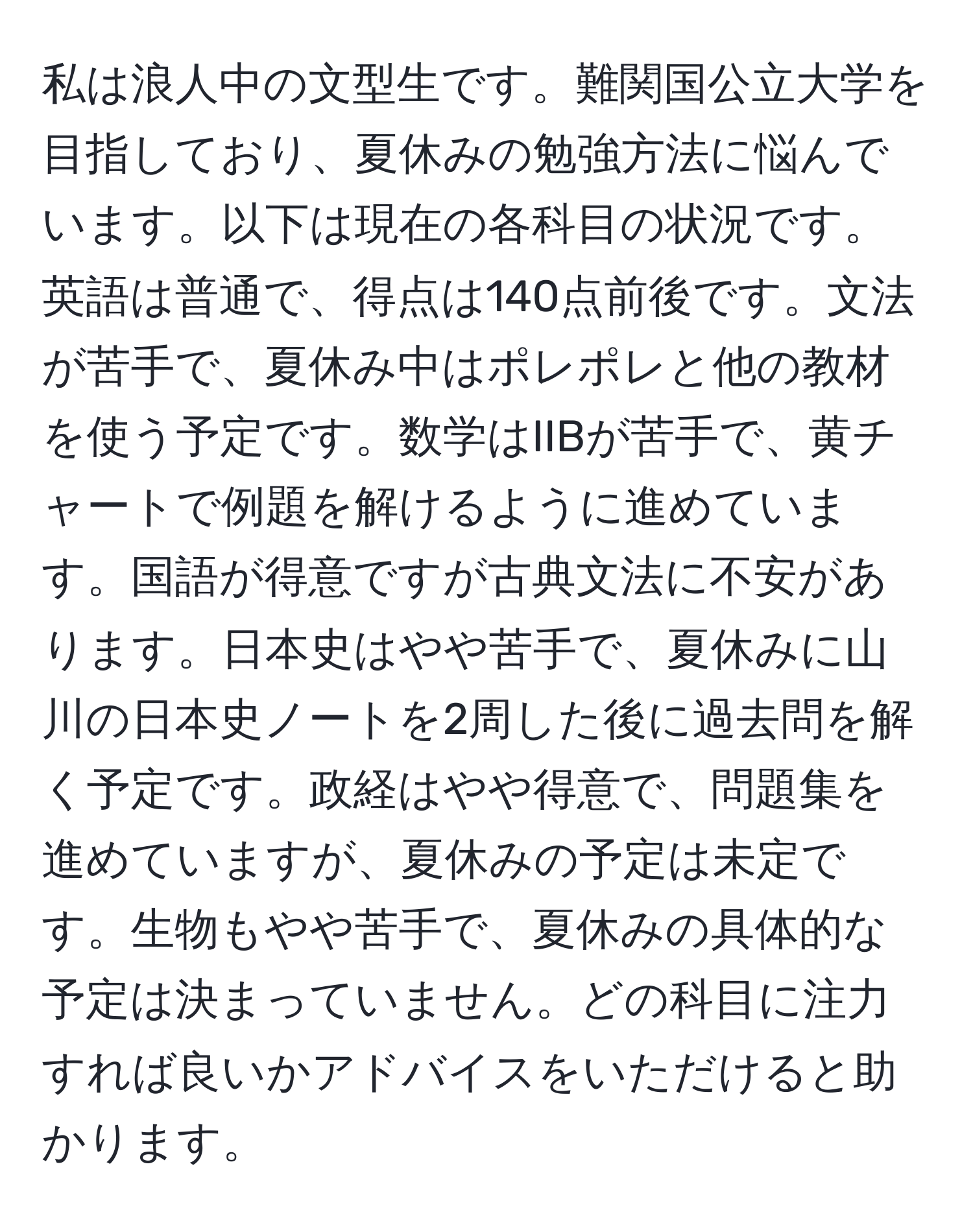 私は浪人中の文型生です。難関国公立大学を目指しており、夏休みの勉強方法に悩んでいます。以下は現在の各科目の状況です。英語は普通で、得点は140点前後です。文法が苦手で、夏休み中はポレポレと他の教材を使う予定です。数学はIIBが苦手で、黄チャートで例題を解けるように進めています。国語が得意ですが古典文法に不安があります。日本史はやや苦手で、夏休みに山川の日本史ノートを2周した後に過去問を解く予定です。政経はやや得意で、問題集を進めていますが、夏休みの予定は未定です。生物もやや苦手で、夏休みの具体的な予定は決まっていません。どの科目に注力すれば良いかアドバイスをいただけると助かります。