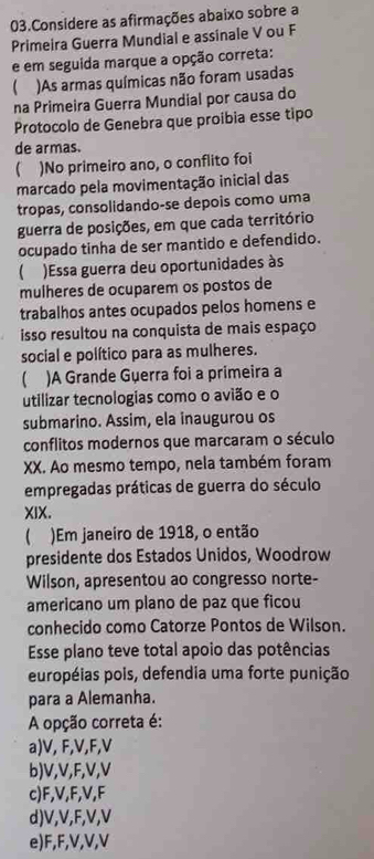 Considere as afirmações abaixo sobre a
Primeira Guerra Mundial e assinale V ou F
e em seguida marque a opção correta:
 )As armas químicas não foram usadas
na Primeira Guerra Mundial por causa do
Protocolo de Genebra que proibia esse tipo
de armas.
)No primeiro ano, o conflito foi
marcado pela movimentação inicial das
tropas, consolidando-se depois como uma
guerra de posições, em que cada território
ocupado tinha de ser mantido e defendido.
)Essa guerra deu oportunidades às
mulheres de ocuparem os postos de
trabalhos antes ocupados pelos homens e
isso resultou na conquista de mais espaço
social e político para as mulheres.
)A Grande Guerra foi a primeira a
utilizar tecnologias como o avião e o
submarino. Assim, ela inaugurou os
conflitos modernos que marcaram o século
XX. Ao mesmo tempo, nela também foram
empregadas práticas de guerra do século
XIX.
 )Em janeiro de 1918, o então
presidente dos Estados Unidos, Woodrow
Wilson, apresentou ao congresso norte-
americano um plano de paz que ficou
conhecido como Catorze Pontos de Wilson.
Esse plano teve total apoio das potências
européias pois, defendia uma forte punição
para a Alemanha.
A opção correta é:
a) V, F, V, F, V
b) V, V, F, V, V
c) F, V, F, V, F
d) V, V, F, V, V
e) F, F, V, V, V