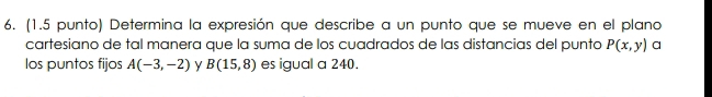 (1.5 punto) Determina la expresión que describe a un punto que se mueve en el plano 
cartesiano de tal manera que la suma de los cuadrados de las distancias del punto P(x,y) a 
los puntos fijos A(-3,-2) y B(15,8) es igual a 240.