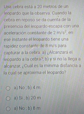 Una cebra está a 20 metros de un
leopardo que la observa. Cuando la
cebra en reposo se da cuenta de la
presencia del leopardo escapa con una
aceleración constante de 2m/s^2 , en
ese instante el leopardo tiene una
rapidez constante de 8 m/s para
capturar a la cebra. a) ¿Alcanzará el
leopardo a la cebra?; b) y si no la llega a
alcanzar, ¿Cuál es la mínima distancia a
la cual se aproxima el leopardo?
a) No ; b) 4 m
a) Si ; b) 20 m
a) No ; b) 8 m