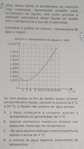 7 (PUC Minas-2024) O termômetro de mercúrio
1 (Hg) tradicional, denominado também como
termômetro de líquido, tem como princípio a
dilatação volumétrica desse líquido de acordo
com a temperatura a que ele é submetido.
Considere o gráfico de volume × temperatura da
água a seguir:
Se uma pessoa no Rio de Janeiro quiser projetar
um termômetro líquido, sensível no alcance de 0°C
a 20°C , o líquido não poderia ser água porque
A. a água começaria a congelar quando a
temperatura se aproximasse de 0°C.
B. apenas elementos metálicos dilatam sob
pequenas mudanças de temperatura.
C. não seria possível distinguir entre temperaturas
abaixo e acima de 4°C.
D. o volume da água depende linearmente da
temperatura.