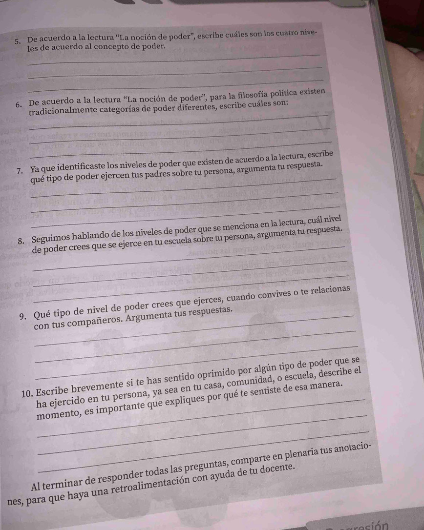 De acuerdo a la lectura “La noción de poder”, escribe cuáles son los cuatro nive- 
_ 
les de acuerdo al concepto de poder. 
_ 
_ 
6. De acuerdo a la lectura “La noción de poder”, para la filosofía política existen 
_ 
tradicionalmente categorías de poder diferentes, escribe cuáles son: 
_ 
_ 
_ 
7. Ya que identificaste los niveles de poder que existen de acuerdo a la lectura, escribe 
qué tipo de poder ejercen tus padres sobre tu persona, argumenta tu respuesta. 
_ 
_ 
_ 
8. Seguimos hablando de los niveles de poder que se menciona en la lectura, cuál nivel 
de poder crees que se ejerce en tu escuela sobre tu persona, argumenta tu respuesta. 
_ 
_ 
9. Qué tipo de nivel de poder crees que ejerces, cuando convives o te relacionas 
_ 
_con tus compañeros. Argumenta tus respuestas. 
_ 
10. Escribe brevemente si te has sentido oprimido por algún tipo de poder que se 
ha ejercido en tu persona, ya sea en tu casa, comunidad, o escuela, describe el 
_ 
_momento, es importante que expliques por qué te sentiste de esa manera. 
_ 
Al terminar de responder todas las preguntas, comparte en plenaria tus anotacio- 
nes, para que haya una retroalimentación con ayuda de tu docente. 
esión