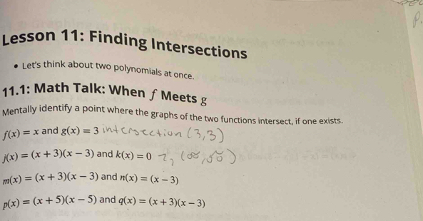 Lesson 11: Finding Intersections
Let's think about two polynomials at once.
11.1: Math Talk: When ƒ Meets g
Mentally identify a point where the graphs of the two functions intersect, if one exists.
f(x)=x and g(x)=3
j(x)=(x+3)(x-3) and k(x)=0
m(x)=(x+3)(x-3) and n(x)=(x-3)
p(x)=(x+5)(x-5) and q(x)=(x+3)(x-3)