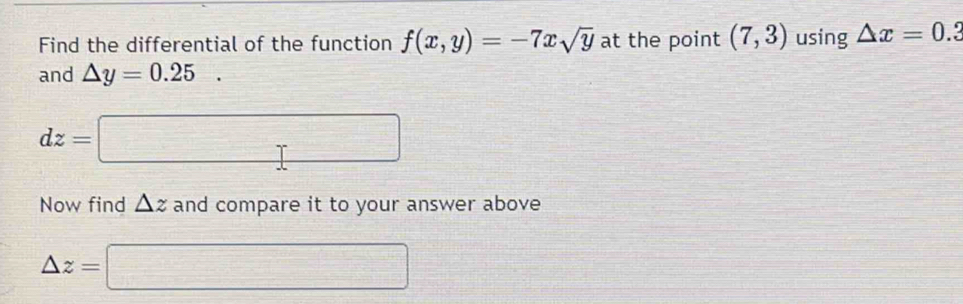 Find the differential of the function f(x,y)=-7xsqrt(y) at the point (7,3) using △ x=0
and △ y=0.25.
dz=□
Now find △ z and compare it to your answer above
△ z=□