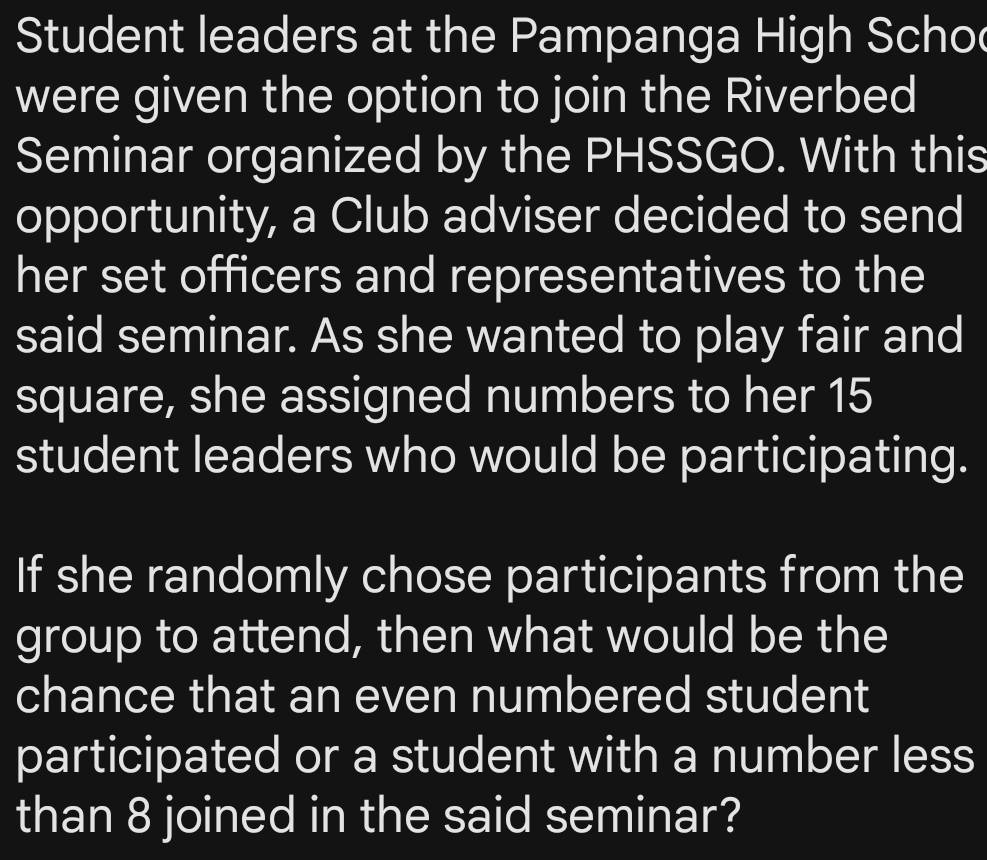 Student leaders at the Pampanga High Scho 
were given the option to join the Riverbed 
Seminar organized by the PHSSGO. With this 
opportunity, a Club adviser decided to send 
her set officers and representatives to the 
said seminar. As she wanted to play fair and 
square, she assigned numbers to her 15
student leaders who would be participating. 
If she randomly chose participants from the 
group to attend, then what would be the 
chance that an even numbered student 
participated or a student with a number less 
than 8 joined in the said seminar?