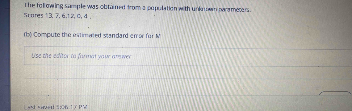 The following sample was obtained from a population with unknown parameters. 
Scores 13, 7, 6, 12, 0, 4 , 
(b) Compute the estimated standard error for M
Use the editor to format your answer 
Last saved 5:06:17 PM