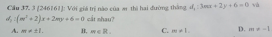 3 [246161]: Với giá trị nào của m thì hai đường thắng d_1:3mx+2y+6=0 và
d_2:(m^2+2)x+2my+6=0 cắt nhau?
A. m!= ± 1. B. m∈ R. C. m!= 1.
D. m!= -1