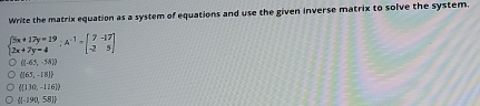 Write the matrix equation as a system of equations and use the given inverse matrix to solve the system.
beginarrayl 5x+17y=19 2x+7y-4endarray.  ;-17 2x+beginbmatrix 7&-17 -2&5endbmatrix
((0.65,-58))
(165,-18)
 (130,-116)
 (-190,58)