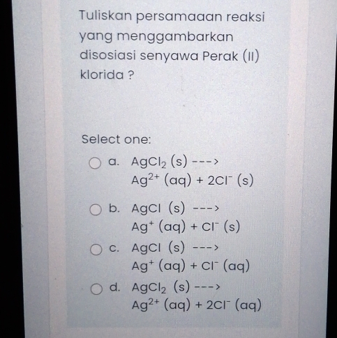 Tuliskan persamaaan reaksi
yang menggambarkan
disosiasi senyawa Perak (II)
klorida ?
Select one:
a. AgCl_2(s)--->
Ag^(2+)(aq)+2Cl^-(s)
b. AgCl(s)--->
Ag^+(aq)+Cl^-(s)
C. AgCl(s)--->
Ag^+(aq)+Cl^-(aq)
d. AgCl_2(s)--->
Ag^(2+)(aq)+2Cl^-(aq)