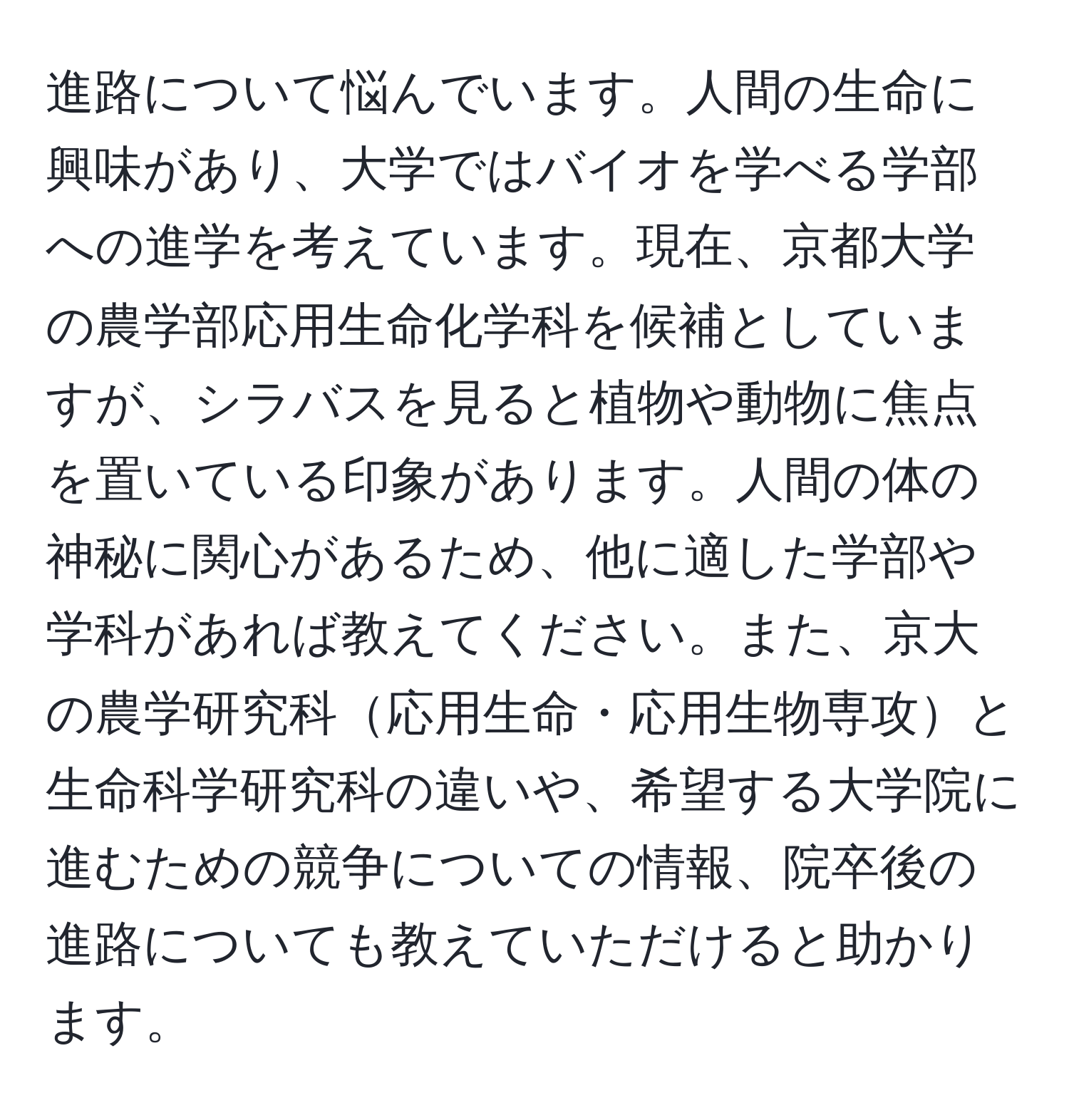 進路について悩んでいます。人間の生命に興味があり、大学ではバイオを学べる学部への進学を考えています。現在、京都大学の農学部応用生命化学科を候補としていますが、シラバスを見ると植物や動物に焦点を置いている印象があります。人間の体の神秘に関心があるため、他に適した学部や学科があれば教えてください。また、京大の農学研究科応用生命・応用生物専攻と生命科学研究科の違いや、希望する大学院に進むための競争についての情報、院卒後の進路についても教えていただけると助かります。