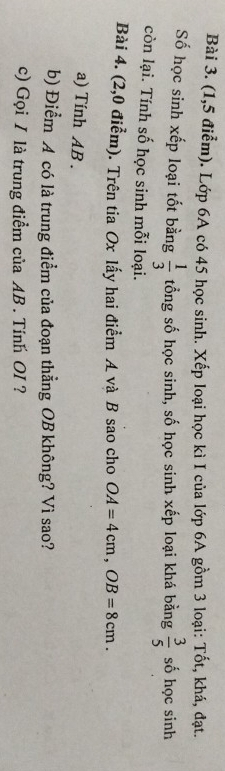 (1,5 điễm). Lớp 6A có 45 học sinh. Xếp loại học kì I của lớp 6A gồm 3 loại: Tốt, khá, đạt. 
Số học sinh xếp loại tốt bằng  1/3  tổng số học sinh, số học sinh xếp loại khá bằng  3/5  số học sinh 
còn lại. Tính số học sinh mỗi loại. 
Bài 4. (2,0 điểm). Trên tia Ox lấy hai điểm A và B sao cho OA=4cm, OB=8cm. 
a) Tính AB. 
b) Điểm A có là trung điểm của đoạn thẳng OB không? Vì sao? 
c) Gọi I là trung điểm của AB. Tính OI ?