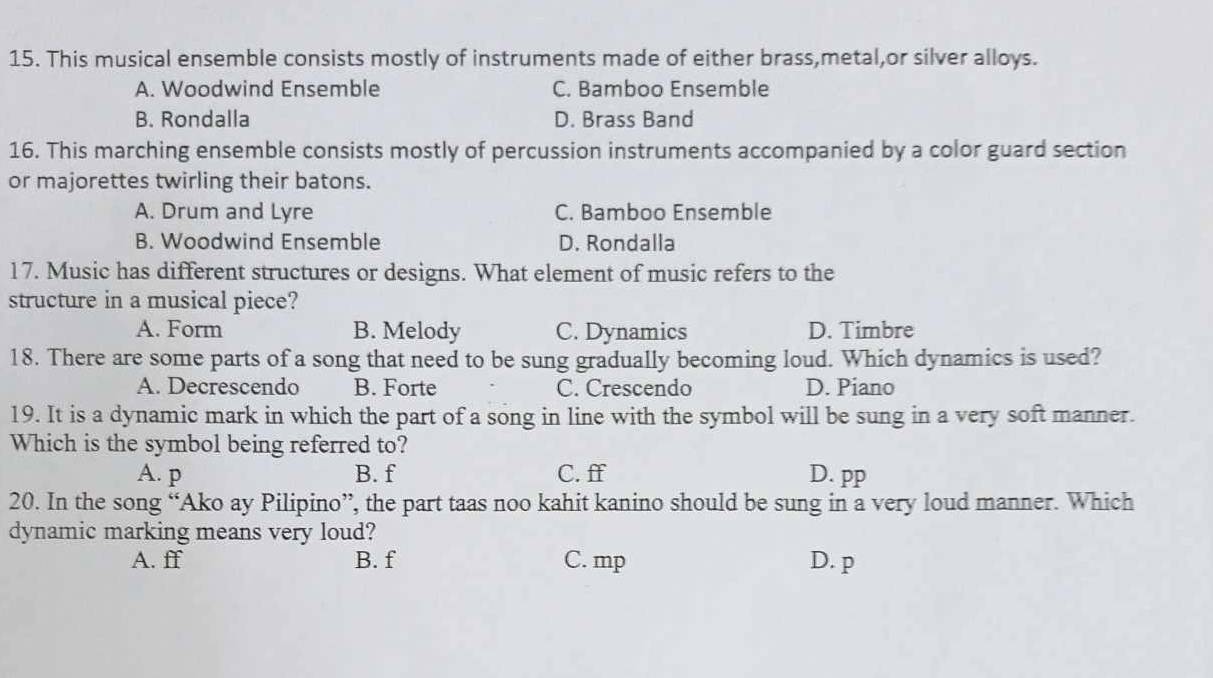 This musical ensemble consists mostly of instruments made of either brass,metal,or silver alloys.
A. Woodwind Ensemble C. Bamboo Ensemble
B. Rondalla D. Brass Band
16. This marching ensemble consists mostly of percussion instruments accompanied by a color guard section
or majorettes twirling their batons.
A. Drum and Lyre C. Bamboo Ensemble
B. Woodwind Ensemble D. Rondalla
17. Music has different structures or designs. What element of music refers to the
structure in a musical piece?
A. Form B. Melody C. Dynamics D. Timbre
18. There are some parts of a song that need to be sung gradually becoming loud. Which dynamics is used?
A. Decrescendo B. Forte C. Crescendo D. Piano
19. It is a dynamic mark in which the part of a song in line with the symbol will be sung in a very soft manner.
Which is the symbol being referred to?
A. p B. f C. ff D. pp
20. In the song “Ako ay Pilipino”, the part taas noo kahit kanino should be sung in a very loud manner. Which
dynamic marking means very loud?
A. ff B. f C. mp D. p