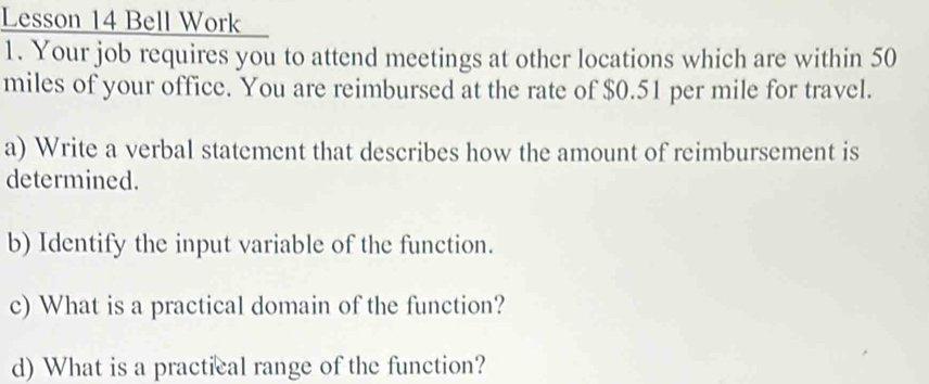 Lesson 14 Bell Work 
1. Your job requires you to attend meetings at other locations which are within 50
miles of your office. You are reimbursed at the rate of $0.51 per mile for travel. 
a) Write a verbal statement that describes how the amount of reimbursement is 
determined. 
b) Identify the input variable of the function. 
c) What is a practical domain of the function? 
d) What is a practical range of the function?