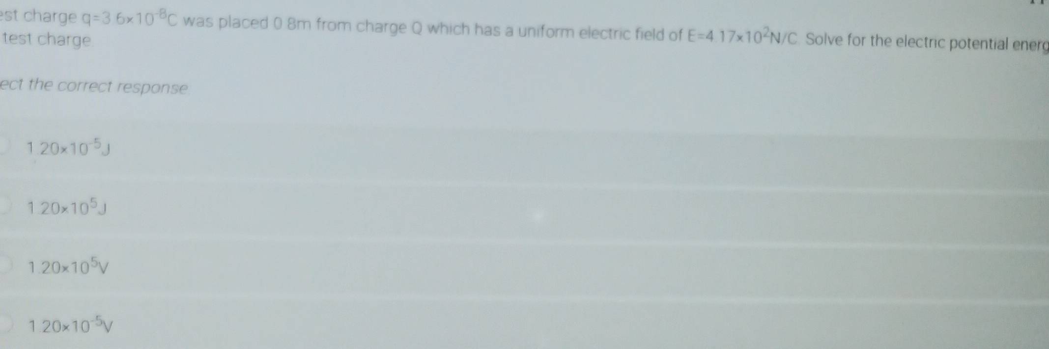 st charge q=3.6* 10^(-8)C was placed 0 8m from charge Q which has a uniform electric field of E=4.17* 10^2N/C
test charge. Solve for the electric potential energ
ect the correct response.
1.20* 10^(-5)J
1.20* 10^5J
1.20* 10^5V
1.20* 10^(-5)V