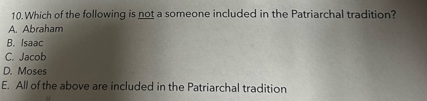 Which of the following is not a someone included in the Patriarchal tradition?
A. Abraham
B. Isaac
C. Jacob
D. Moses
E. All of the above are included in the Patriarchal tradition