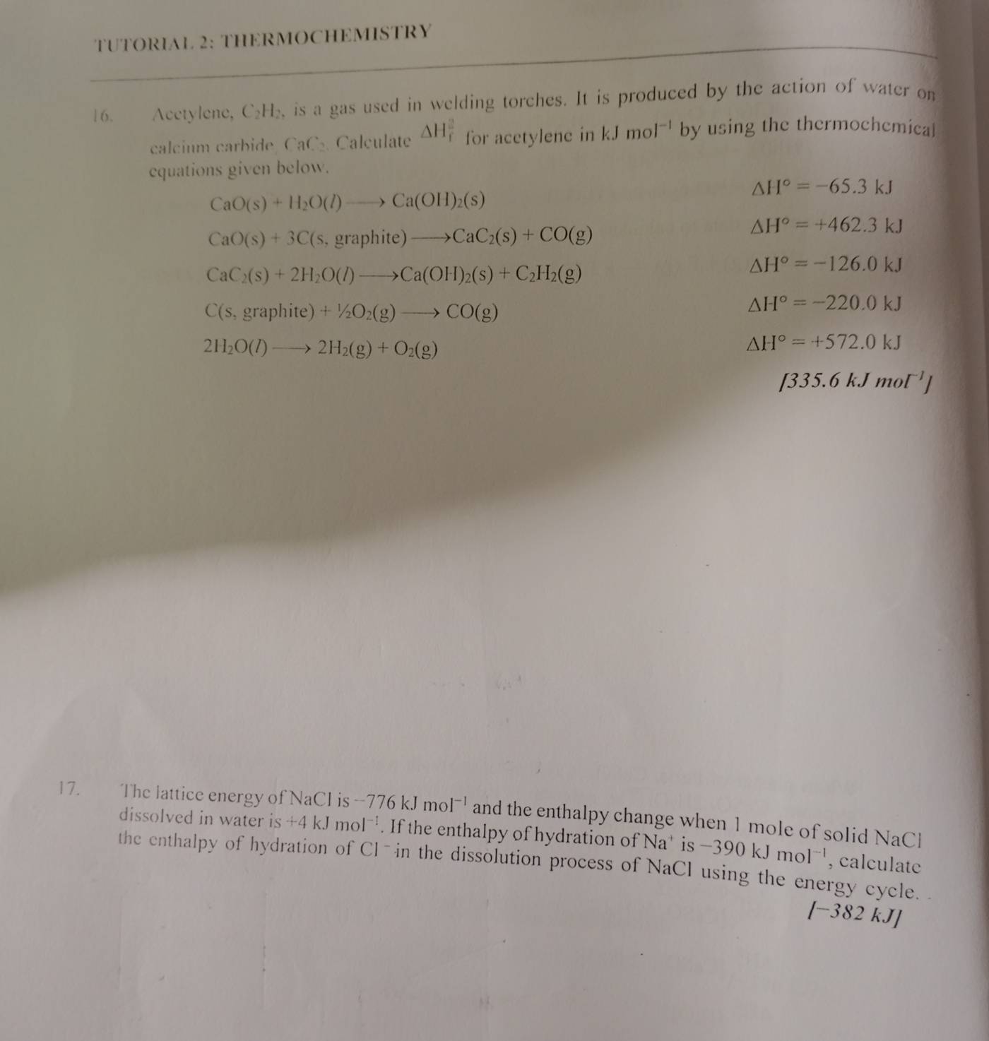 TUTORIAL 2: THERMOCHEMISTRY 
16. Acetylene, C₂H₂, is a gas used in welding torches. It is produced by the action of water on 
calcium carbide, CaC₂. Calculate △ H_f^(2 for acetylenc in kJmol^-1) by using the thermochemical 
equations given below.
△ H°=-65.3kJ
CaO(s)+H_2O(l)to Ca(OH)_2(s)
CaO(s)+3C(s,graphite)to CaC_2(s)+CO(g)
△ H°=+462.3kJ
CaC_2(s)+2H_2O(l)to Ca(OH)_2(s)+C_2H_2(g)
△ H°=-126.0kJ
C(s,graphite)+1/2O_2(g)to CO(g)
△ H°=-220.0kJ
2H_2O(l)to 2H_2(g)+O_2(g)
△ H°=+572.0kJ
[335.6kJmol^(-1)]
17. The lattice energy of NaCl is -776kJmol^(-1) and the enthalpy change when 1 mole of solid NaCl 
dissolved in water i: S +4kJmol^(-1). If the enthalpy of hydration of Na* is -390kJmol^(-1) , calculate 
the enthalpy of hydration of Cl- in the dissolution process of NaCl using the energy cycle. .
[-382 kJ]