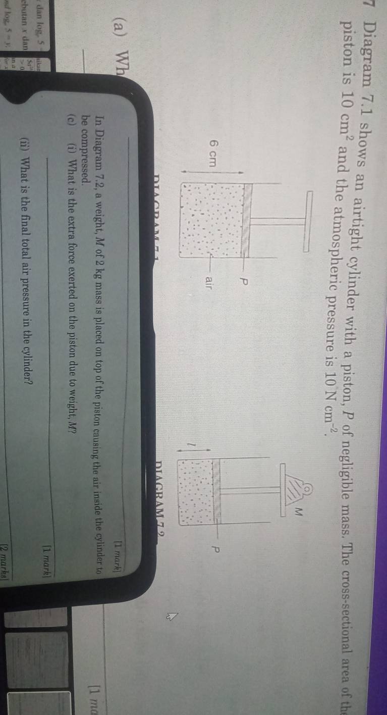 Diagram 7.1 shows an airtight cylinder with a piston, P of negligible mass. The cross-sectional area of the 
piston is 10cm^2 and the atmospheric pressure is 10Ncm^(-2).
M
P
1 
DIAGRAM 72 
(a) Wh [1 mark] 
In Diagram 7.2, a weight, M of 2 kg mass is placed on top of the piston causing the air inside the cylinder to [1 ma 
be compressed. 
(c) (i) What is the extra force exerted on the piston due to weight, M? 
_ 
dan log. 5 [1 mark] 
ebutan x dan (ii) What is the final total air pressure in the cylinder?
5=y, 
_ 
[2 marks]