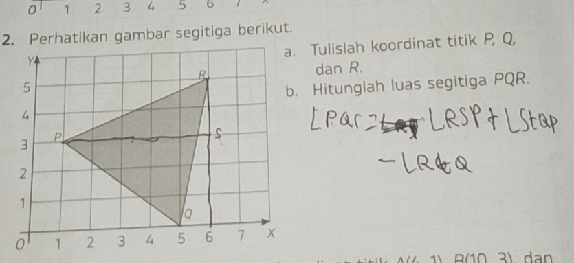 0 1 2 3 4 5 6
2. Perhatikan gambar segitiga berikut. 
a. Tulislah koordinat titik P, Q, 
dan R. 
b. Hitunglah luas segitiga PQR. 
3) dan