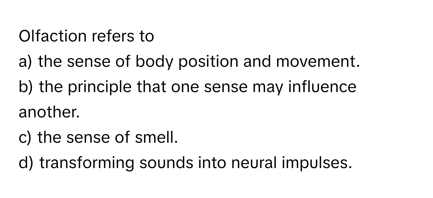 Olfaction refers to
a) the sense of body position and movement.
b) the principle that one sense may influence another.
c) the sense of smell.
d) transforming sounds into neural impulses.