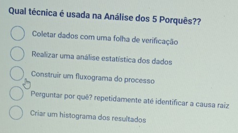 Qual técnica é usada na Análise dos 5 Porquês??
Coletar dados com uma folha de verificação
Realizar uma análise estatística dos dados
Construir um fluxograma do processo
Perguntar por quê? repetidamente até identificar a causa raiz
Criar um histograma dos resultados