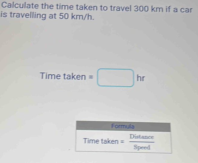 Calculate the time taken to travel 300 km if a car
is travelling at 50 km/h.
Time taken =□ hr