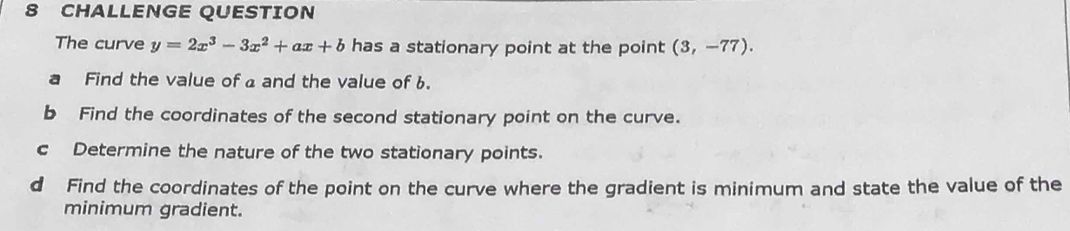 CHALLENGE QUESTION 
The curve y=2x^3-3x^2+ax+b has a stationary point at the point (3,-77). 
a Find the value of a and the value of 6. 
b Find the coordinates of the second stationary point on the curve. 
c Determine the nature of the two stationary points. 
d Find the coordinates of the point on the curve where the gradient is minimum and state the value of the 
minimum gradient.