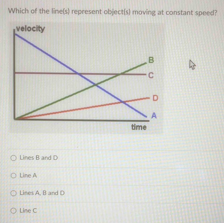 Which of the line(s) represent object(s) moving at constant speed?
velocity
Lines B and D
Line A
Lines A, B and D
Line C