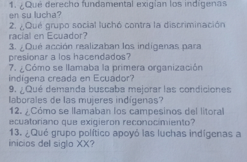 ¿Qué derecho fundamental exigían los indígenas 
en su lucha? 
2. ¿ Qué grupo social luchó contra la discriminación 
racial en Ecuador? 
3. ¿ Qué acción realizaban los indígenas para 
presionar a los hacendados? 
7. ¿Cómo se llamaba la primera organización 
indígena creada en Ecuador? 
9. ¿Qué demanda buscaba mejorar las condiciones 
laborales de las mujeres indígenas? 
12. ¿Cómo se llamaban los campesinos del litoral 
ecuatoríano que exigieron reconocimiento? 
13. ¿Qué grupo político apoyó las luchas indígenas a 
inicios del siglo XX?