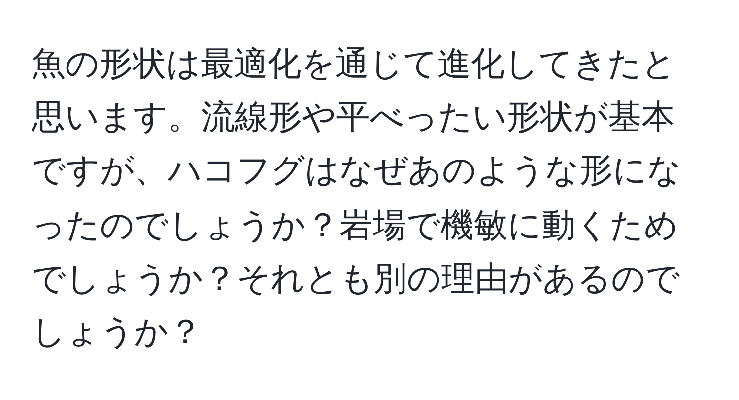 魚の形状は最適化を通じて進化してきたと思います。流線形や平べったい形状が基本ですが、ハコフグはなぜあのような形になったのでしょうか？岩場で機敏に動くためでしょうか？それとも別の理由があるのでしょうか？