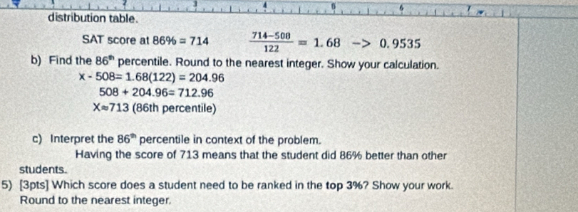 3 
6 6 
distribution table. 
SAT score at 86% =714  (714-508)/122 =1.68 ->0.9535
b) Find the 86^(th) percentile. Round to the nearest integer. Show your calculation.
x-508=1.68(122)=204.96
508+204.96=712.96
Xapprox 713 (86th percentile) 
c) Interpret the 86^(th) percentile in context of the problem. 
Having the score of 713 means that the student did 86% better than other 
students. 
5) [3pts] Which score does a student need to be ranked in the top 3%? Show your work. 
Round to the nearest integer.