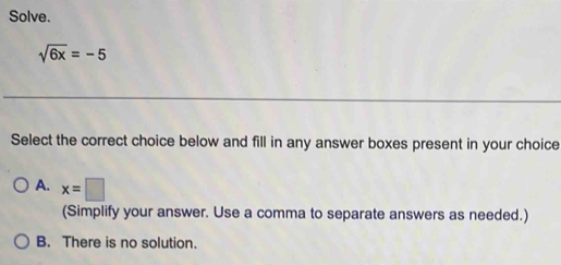 Solve.
sqrt(6x)=-5
Select the correct choice below and fill in any answer boxes present in your choice
A. x=□
(Simplify your answer. Use a comma to separate answers as needed.)
B. There is no solution.