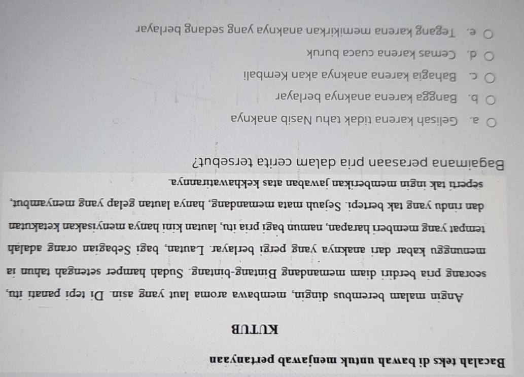 Bacalah teks di bawah untuk menjawab pertanyaan
KUTUB
Angin malam berembus dingin, membawa aroma laut yang asin. Di tepi panati itu,
seorang pria berdiri diam memandang Bintang-bintang. Sudah hamper setengah tahun ia
menunggu kabar dari anaknya yang pergi berlayar. Lautan, bagi Sebagian orang adalah
tempat yang memberi harapan, namun bagi pria itu, lautan kini hanya menyisakan ketakutan
dan rindu yang tak bertepi. Sejauh mata memandang, hanya lautan gelap yang menyambut,
seperti tak ingin memberikan jawaban atas kekhawatirannya.
Bagaimana perasaan pria dalam cerita tersebut?
a. Gelisah karena tidak tahu Nasib anaknya
b. Bangga karena anaknya berlayar
c. Bahagia karena anaknya akan Kembali
d. Cemas karena cuaca buruk
e. Tegang karena memikirkan anaknya yang sedang berlayar