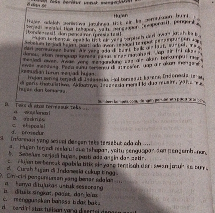 way taks berikut untuk mengerjaki .
8 dan 91
Hujan
Hujan adalah peristiwa iatuhnva titik air ke permukaan bumi. Hu
teriadi melaluí tiga tahapan, valtu penguapan (evaporasi), pengembus
(kondensasi), dan pencairan (presipitasi).
Hujan terbentuk apabila titik air yang terpisah dari awan jatuh ke bi
Sebelum terjadi hujan, pasti ada awan sebagal tempat penampungan up 
dari permukaan bum!. Air yang ada di bumi, baik air laut, sungal, mau
danau, akan menguap karena panas sinar matahari. Uap air  ini akan 
menjadi awan. Awan yang mengandung uap air akan terkumpul menj
awan mendung. Pada suhu tertentu di atmosfer, uap air akan mengemb
kemudian turun menjadi hujan.
Hujan sering terjadi di Indonesia. Hal tersebut karena Indonesia terle
di garis khatulistiwa. Akibatnya, Indonesia memiliki dua musim, yaltu muy
hujan dan kemarau.
Sumber: kompas.com, dengan perubahan pada tata bah .
8. Teks di atas termasuk teks ....
a. eksplanasi
b. deskripsi
c. eksposisi
d. prosedur
9. Informasi yang sesual dengan teks tersebut adalah ....
a. Hujan terjadi melalui dua tahapan, yaitu penguapan dan pengembunan,
b. Sebelum terjadi hujan, pasti ada angin dan petir.
c. Hujan terbentuk apabila titik air yang terpisah dari awan jatuh ke buml,
d. Curah hujan di Indonesia cukup tinggi.
. Ciri-ciri pengumuman yang benar adalah ....
a. hanya ditujukan untuk seseorang
b. ditulis singkat, padat, dan jelas
c. menggunakan bahasa tidak baku
d. terdiri atas tulisan yang disertai d eng