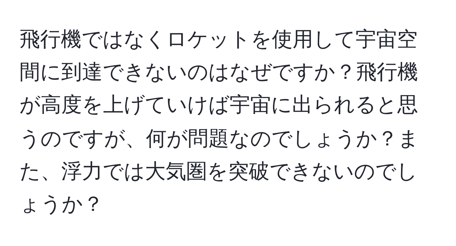飛行機ではなくロケットを使用して宇宙空間に到達できないのはなぜですか？飛行機が高度を上げていけば宇宙に出られると思うのですが、何が問題なのでしょうか？また、浮力では大気圏を突破できないのでしょうか？