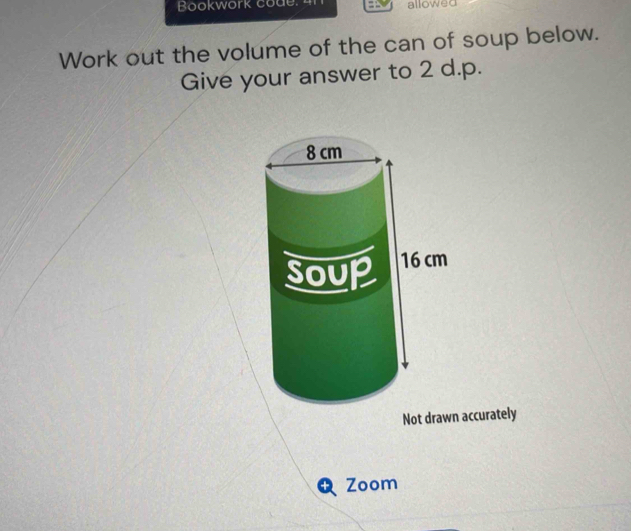 Bookwork code. 4 allowed 
Work out the volume of the can of soup below. 
Give your answer to 2 d.p. 
Not drawn accurately 
a Zoom