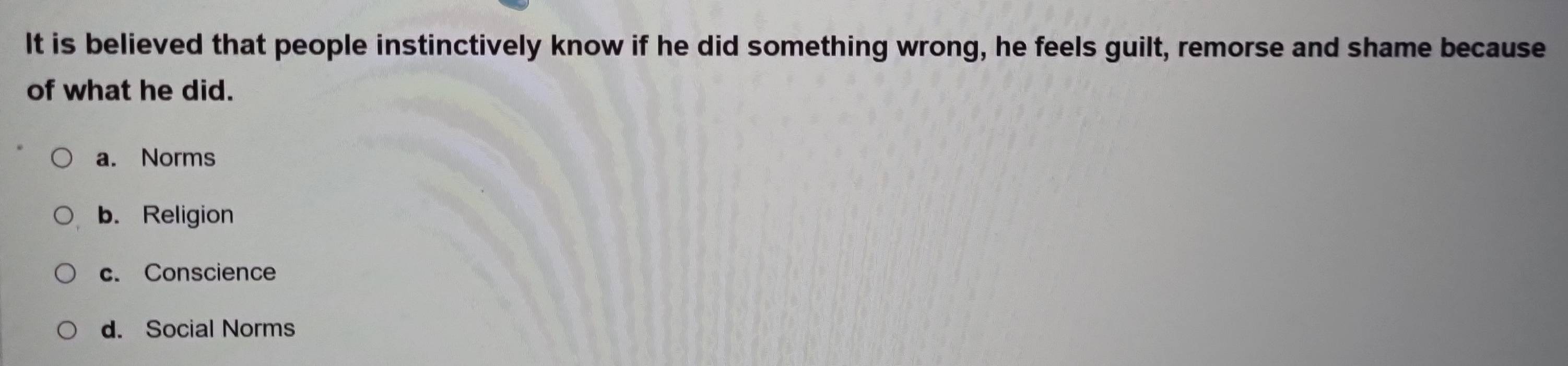 It is believed that people instinctively know if he did something wrong, he feels guilt, remorse and shame because
of what he did.
a. Norms
b. Religion
c. Conscience
d. Social Norms